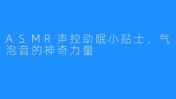 ASMR声控助眠小贴士，气泡音的神奇力量