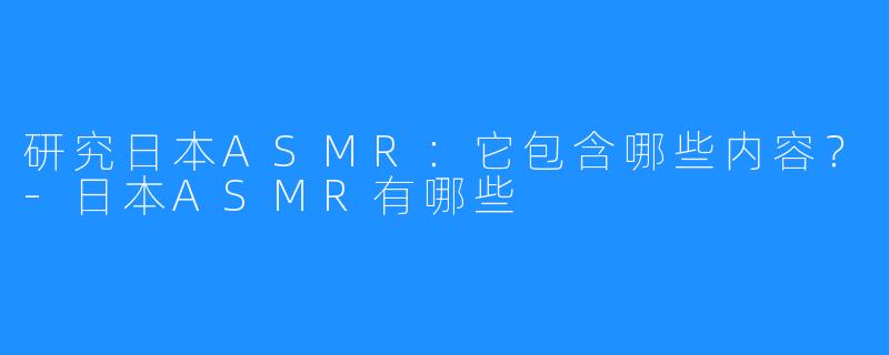 研究日本ASMR：它包含哪些内容？-日本ASMR有哪些