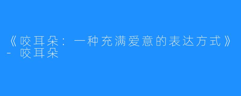 《咬耳朵：一种充满爱意的表达方式》-咬耳朵