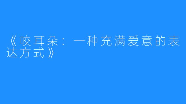 《咬耳朵：一种充满爱意的表达方式》