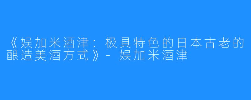 《娱加米酒津：极具特色的日本古老的酿造美酒方式》-娱加米酒津