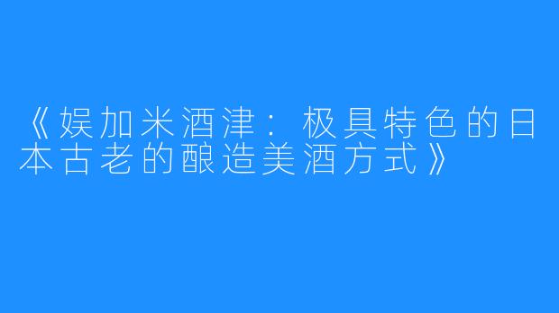 《娱加米酒津：极具特色的日本古老的酿造美酒方式》