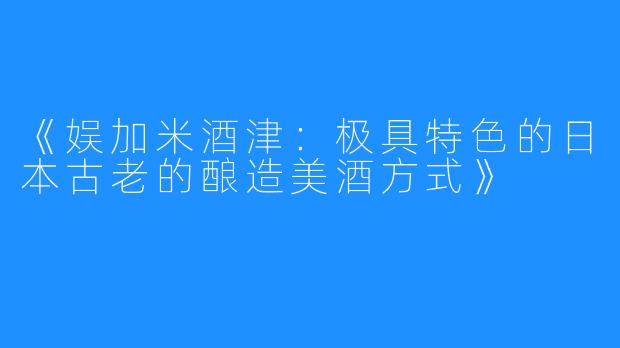 《娱加米酒津：极具特色的日本古老的酿造美酒方式》