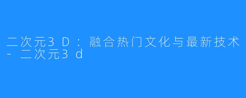 二次元3D：融合热门文化与最新技术-二次元3d