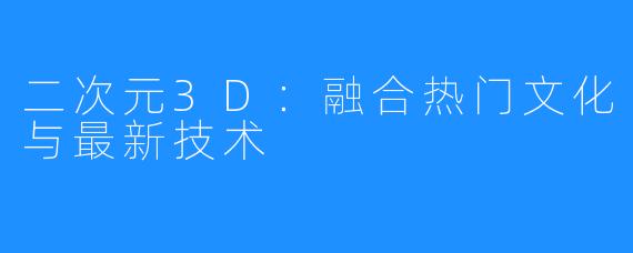 二次元3D：融合热门文化与最新技术