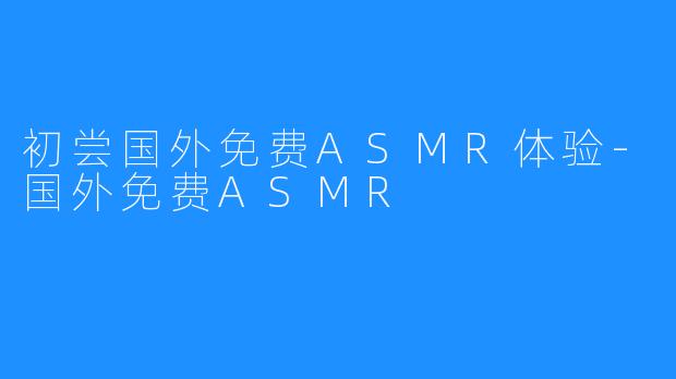 初尝国外免费ASMR体验-国外免费ASMR