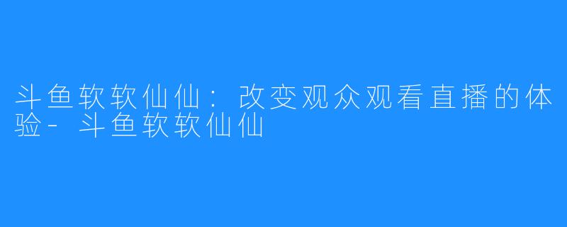 斗鱼软软仙仙：改变观众观看直播的体验-斗鱼软软仙仙