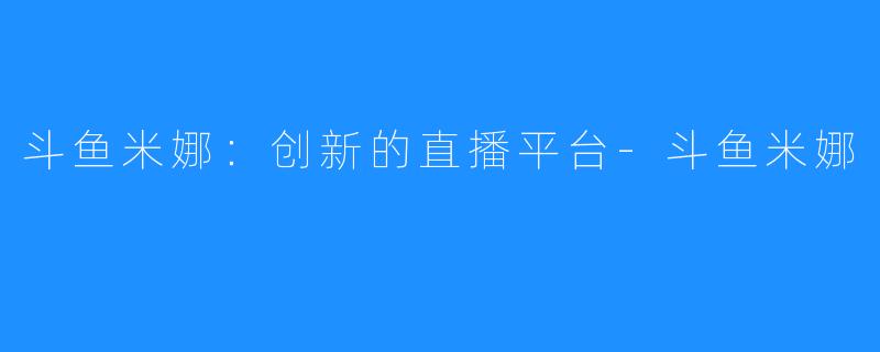 斗鱼米娜：创新的直播平台-斗鱼米娜