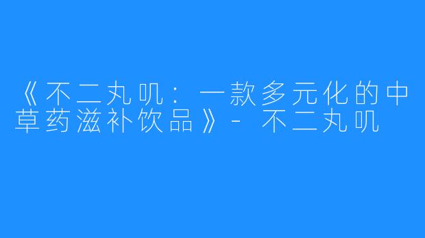 《不二丸叽：一款多元化的中草药滋补饮品》-不二丸叽