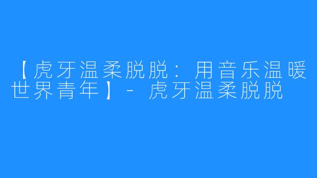 【虎牙温柔脱脱：用音乐温暖世界青年】-虎牙温柔脱脱