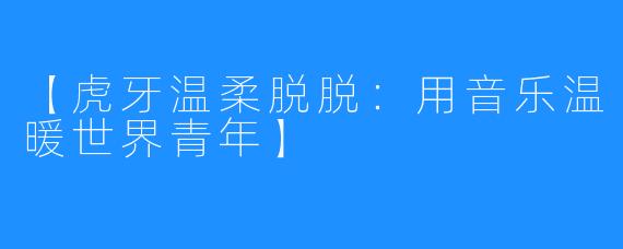【虎牙温柔脱脱：用音乐温暖世界青年】