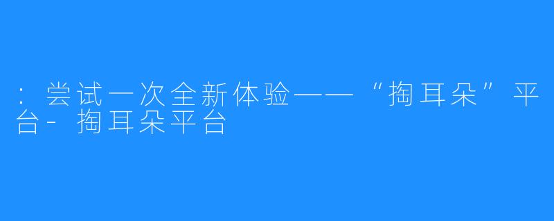 ：尝试一次全新体验——“掏耳朵”平台-掏耳朵平台