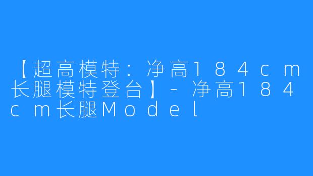 【超高模特：净高184cm长腿模特登台】-净高184cm长腿Model