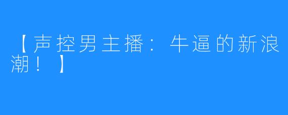 【声控男主播：牛逼的新浪潮！】