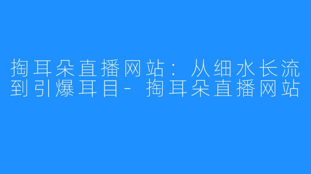 掏耳朵直播网站：从细水长流到引爆耳目-掏耳朵直播网站