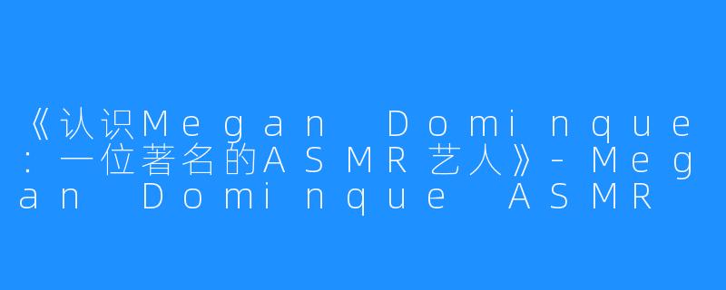《认识Megan Dominque：一位著名的ASMR艺人》-Megan Dominque ASMR