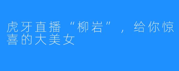 虎牙直播“柳岩”，给你惊喜的大美女