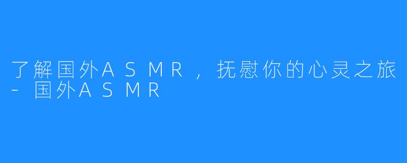 了解国外ASMR，抚慰你的心灵之旅-国外ASMR