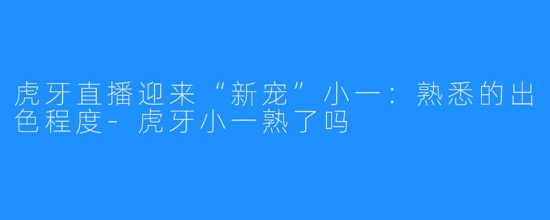 虎牙直播迎来“新宠”小一：熟悉的出色程度-虎牙小一熟了吗