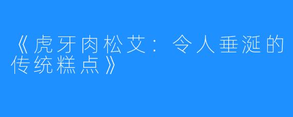 《虎牙肉松艾：令人垂涎的传统糕点》