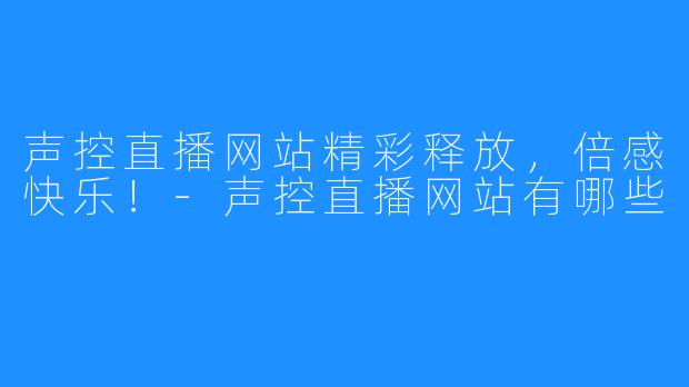 声控直播网站精彩释放，倍感快乐！-声控直播网站有哪些