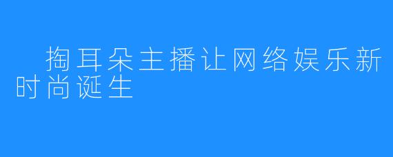  掏耳朵主播让网络娱乐新时尚诞生