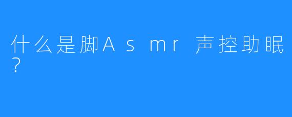 什么是脚Asmr声控助眠？ 