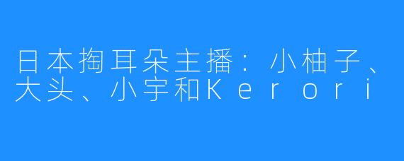 日本掏耳朵主播：小柚子、大头、小宇和Kerori