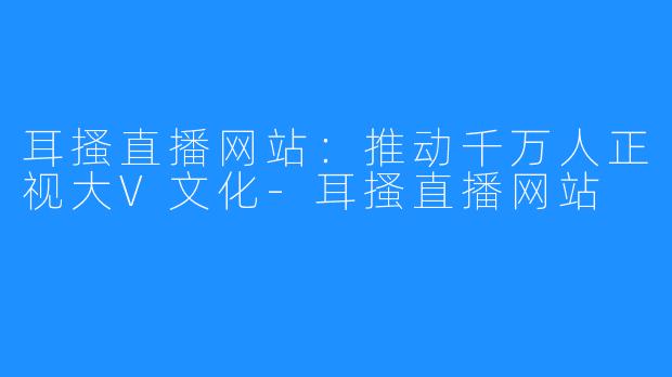 耳搔直播网站：推动千万人正视大V文化-耳搔直播网站