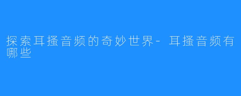 探索耳搔音频的奇妙世界-耳搔音频有哪些