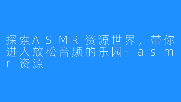 探索ASMR资源世界，带你进入放松音频的乐园-asmr资源