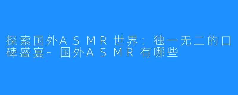 探索国外ASMR世界：独一无二的口碑盛宴-国外ASMR有哪些