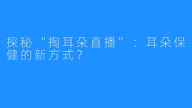 探秘“掏耳朵直播”：耳朵保健的新方式？