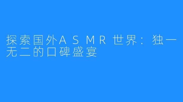 探索国外ASMR世界：独一无二的口碑盛宴