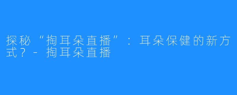 探秘“掏耳朵直播”：耳朵保健的新方式？-掏耳朵直播