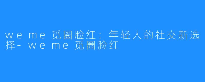 weme觅圈脸红：年轻人的社交新选择-weme觅圈脸红