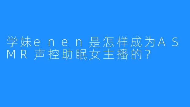 学妹enen是怎样成为ASMR声控助眠女主播的？