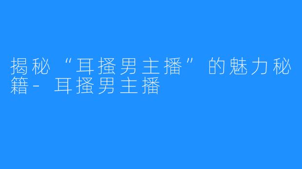 揭秘“耳搔男主播”的魅力秘籍-耳搔男主播