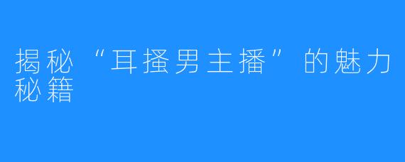 揭秘“耳搔男主播”的魅力秘籍