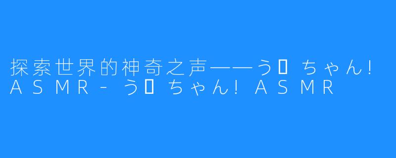 探索世界的神奇之声——うーちゃん!ASMR-うーちゃん!ASMR