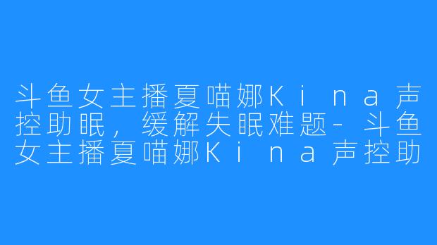 斗鱼女主播夏喵娜Kina声控助眠，缓解失眠难题-斗鱼女主播夏喵娜Kina声控助眠