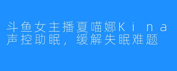 斗鱼女主播夏喵娜Kina声控助眠，缓解失眠难题