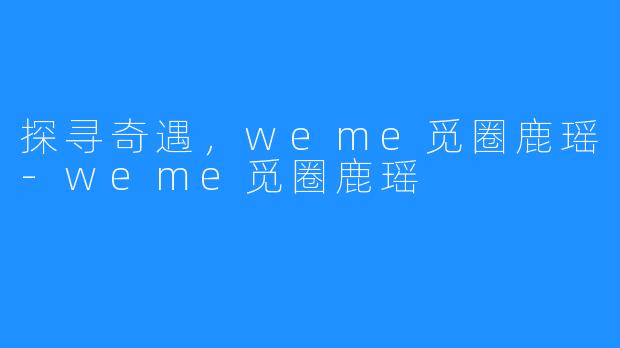 探寻奇遇，weme觅圈鹿瑶-weme觅圈鹿瑶