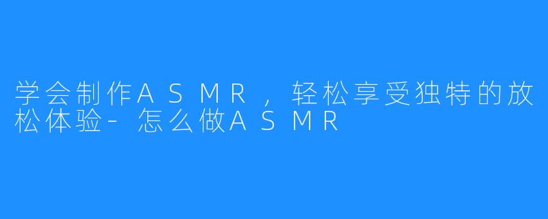 学会制作ASMR，轻松享受独特的放松体验-怎么做ASMR