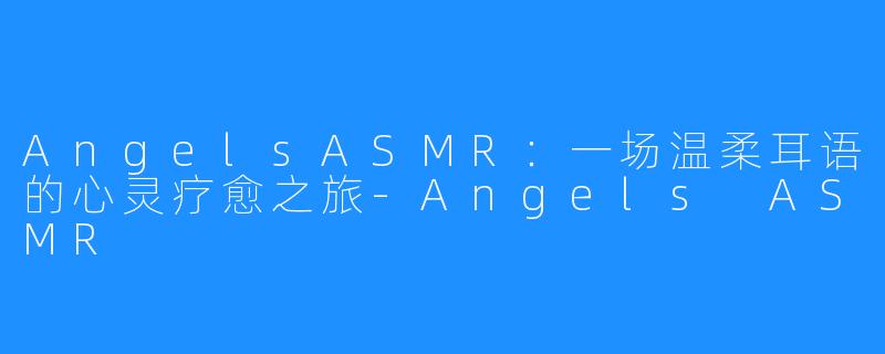AngelsASMR：一场温柔耳语的心灵疗愈之旅-Angels ASMR