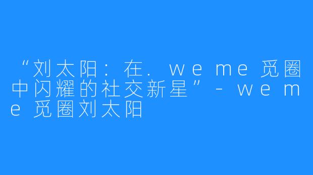 “刘太阳：在.weme觅圈中闪耀的社交新星”-weme觅圈刘太阳