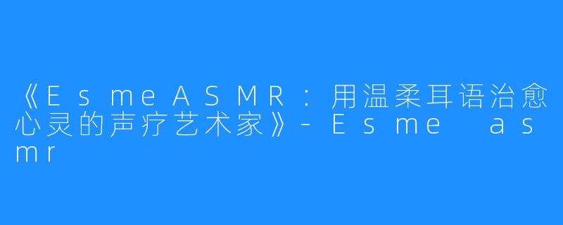 《EsmeASMR：用温柔耳语治愈心灵的声疗艺术家》-Esme asmr