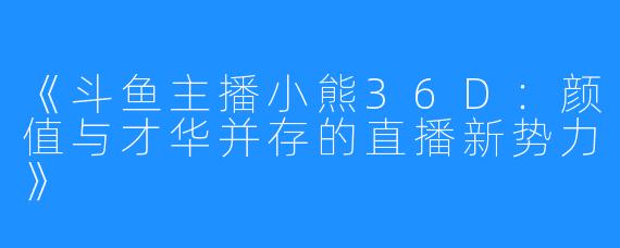 《斗鱼主播小熊36D：颜值与才华并存的直播新势力》