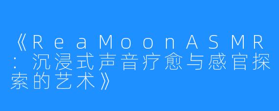 《ReaMoonASMR：沉浸式声音疗愈与感官探索的艺术》