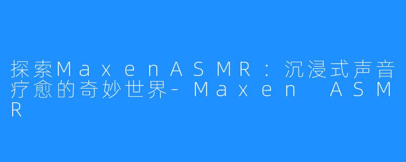 探索MaxenASMR：沉浸式声音疗愈的奇妙世界-Maxen ASMR